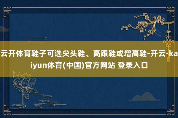云开体育鞋子可选尖头鞋、高跟鞋或增高鞋-开云·kaiyun体育(中国)官方网站 登录入口
