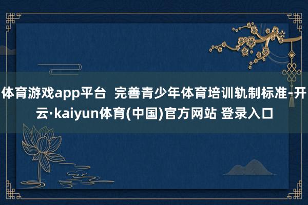 体育游戏app平台  完善青少年体育培训轨制标准-开云·kaiyun体育(中国)官方网站 登录入口