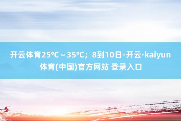 开云体育25℃～35℃；8到10日-开云·kaiyun体育(中国)官方网站 登录入口