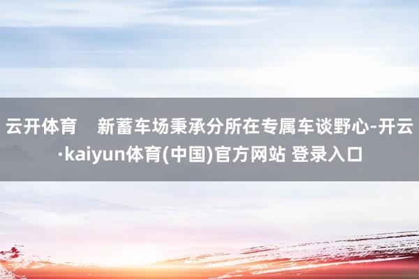 云开体育    新蓄车场秉承分所在专属车谈野心-开云·kaiyun体育(中国)官方网站 登录入口