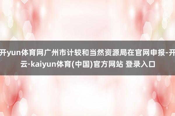 开yun体育网广州市计较和当然资源局在官网申报-开云·kaiyun体育(中国)官方网站 登录入口