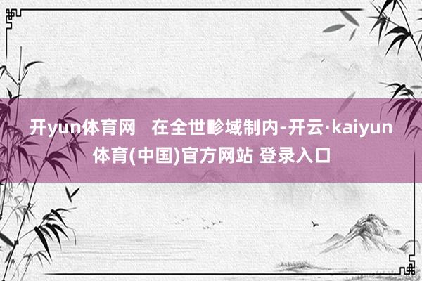 开yun体育网   在全世畛域制内-开云·kaiyun体育(中国)官方网站 登录入口