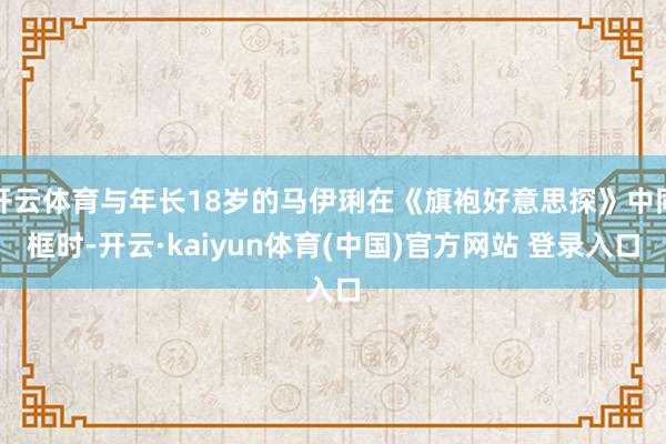 开云体育与年长18岁的马伊琍在《旗袍好意思探》中同框时-开云·kaiyun体育(中国)官方网站 登录入口