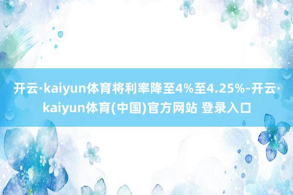 开云·kaiyun体育将利率降至4%至4.25%-开云·kaiyun体育(中国)官方网站 登录入口
