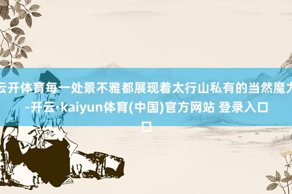 云开体育每一处景不雅都展现着太行山私有的当然魔力-开云·kaiyun体育(中国)官方网站 登录入口