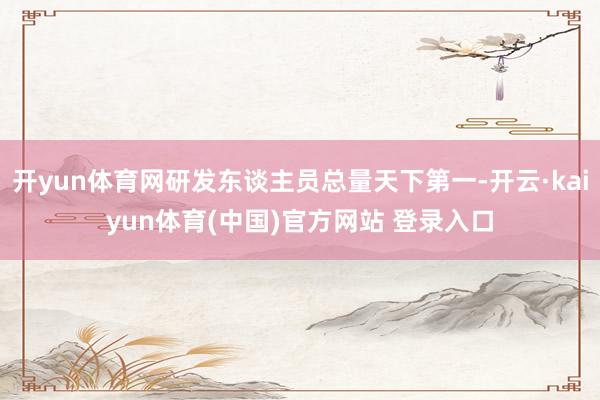 开yun体育网研发东谈主员总量天下第一-开云·kaiyun体育(中国)官方网站 登录入口