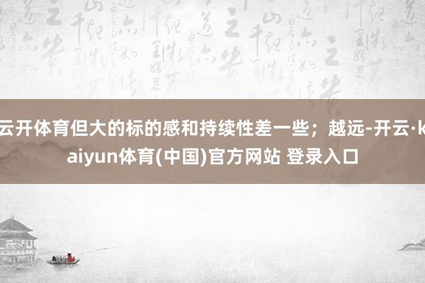 云开体育但大的标的感和持续性差一些；越远-开云·kaiyun体育(中国)官方网站 登录入口