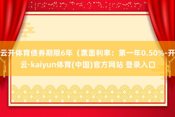 云开体育债券期限6年（票面利率：第一年0.50%-开云·kaiyun体育(中国)官方网站 登录入口