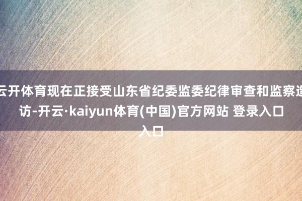 云开体育现在正接受山东省纪委监委纪律审查和监察造访-开云·kaiyun体育(中国)官方网站 登录入口