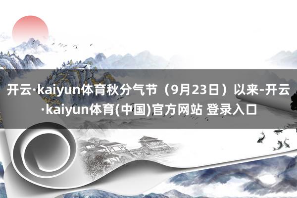 开云·kaiyun体育秋分气节（9月23日）以来-开云·kaiyun体育(中国)官方网站 登录入口