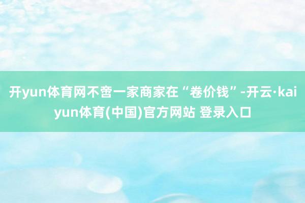 开yun体育网不啻一家商家在“卷价钱”-开云·kaiyun体育(中国)官方网站 登录入口