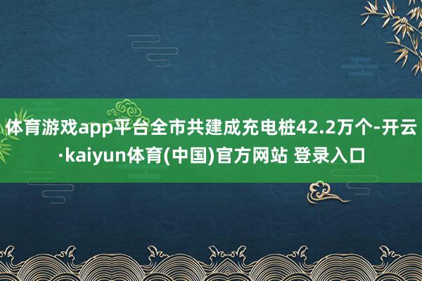 体育游戏app平台全市共建成充电桩42.2万个-开云·kaiyun体育(中国)官方网站 登录入口