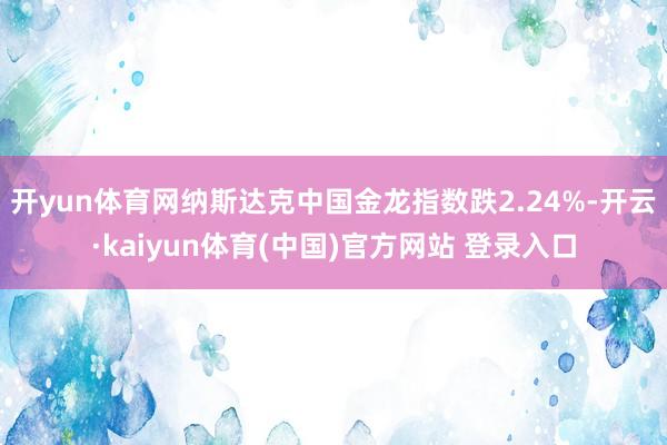 开yun体育网　　纳斯达克中国金龙指数跌2.24%-开云·kaiyun体育(中国)官方网站 登录入口