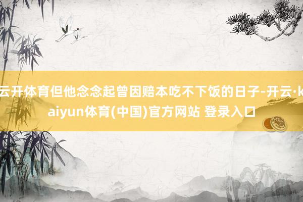 云开体育但他念念起曾因赔本吃不下饭的日子-开云·kaiyun体育(中国)官方网站 登录入口