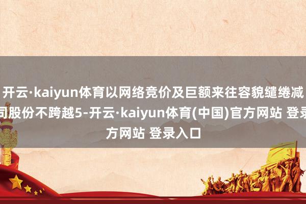 开云·kaiyun体育以网络竞价及巨额来往容貌缱绻减握公司股份不跨越5-开云·kaiyun体育(中国)官方网站 登录入口