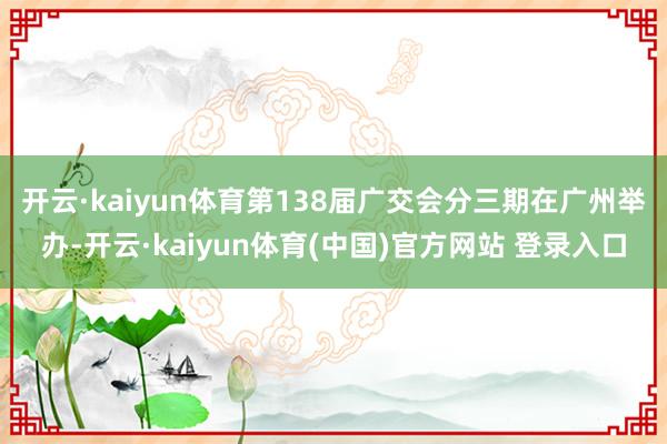 开云·kaiyun体育　　第138届广交会分三期在广州举办-开云·kaiyun体育(中国)官方网站 登录入口