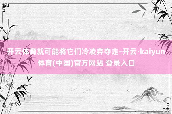 开云体育就可能将它们冷凌弃夺走-开云·kaiyun体育(中国)官方网站 登录入口
