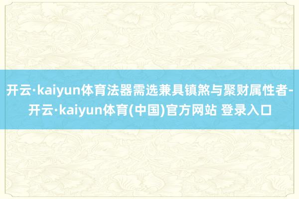 开云·kaiyun体育法器需选兼具镇煞与聚财属性者-开云·kaiyun体育(中国)官方网站 登录入口