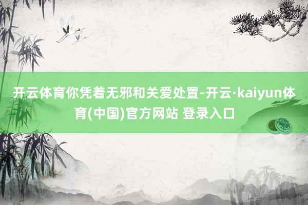 开云体育你凭着无邪和关爱处置-开云·kaiyun体育(中国)官方网站 登录入口