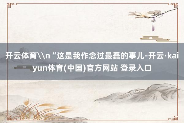 开云体育\n“这是我作念过最蠢的事儿-开云·kaiyun体育(中国)官方网站 登录入口