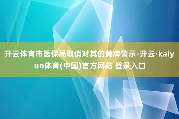 开云体育市医保局取消对其的黄牌警示-开云·kaiyun体育(中国)官方网站 登录入口