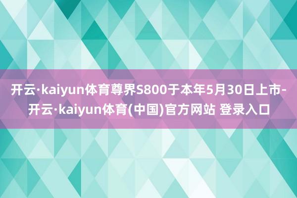 开云·kaiyun体育尊界S800于本年5月30日上市-开云·kaiyun体育(中国)官方网站 登录入口