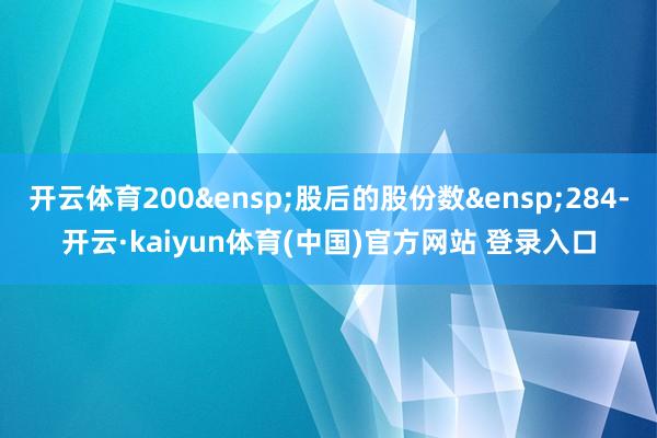 开云体育200&ensp;股后的股份数&ensp;284-开云·kaiyun体育(中国)官方网站 登录入口