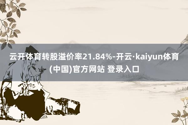 云开体育转股溢价率21.84%-开云·kaiyun体育(中国)官方网站 登录入口