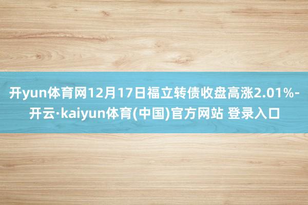 开yun体育网12月17日福立转债收盘高涨2.01%-开云·kaiyun体育(中国)官方网站 登录入口