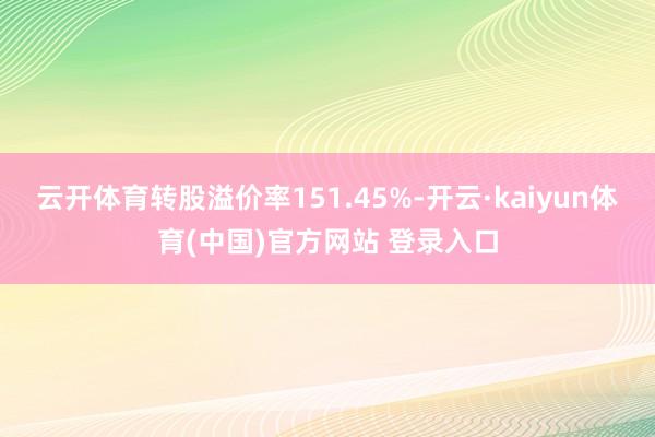 云开体育转股溢价率151.45%-开云·kaiyun体育(中国)官方网站 登录入口