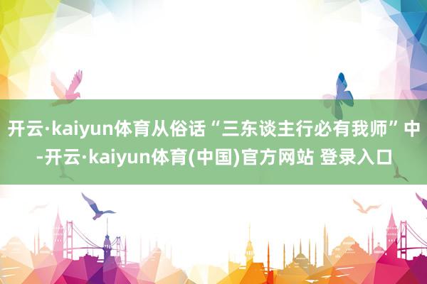 开云·kaiyun体育从俗话“三东谈主行必有我师”中-开云·kaiyun体育(中国)官方网站 登录入口