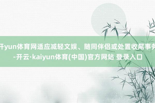 开yun体育网适应减轻文娱、随同伴侣或处置收尾事务-开云·kaiyun体育(中国)官方网站 登录入口