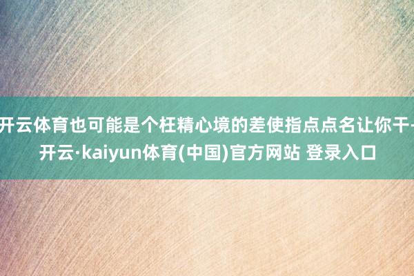 开云体育也可能是个枉精心境的差使指点点名让你干-开云·kaiyun体育(中国)官方网站 登录入口