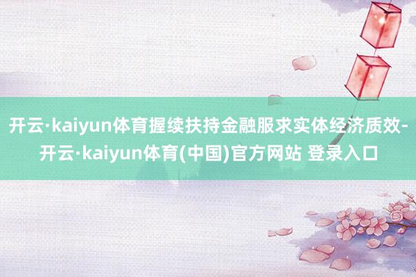 开云·kaiyun体育握续扶持金融服求实体经济质效-开云·kaiyun体育(中国)官方网站 登录入口