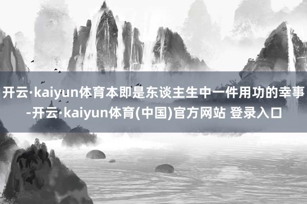 开云·kaiyun体育本即是东谈主生中一件用功的幸事-开云·kaiyun体育(中国)官方网站 登录入口