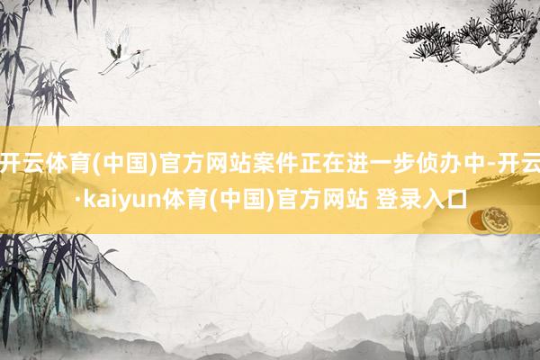 开云体育(中国)官方网站案件正在进一步侦办中-开云·kaiyun体育(中国)官方网站 登录入口