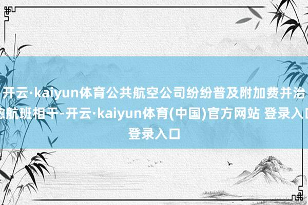 开云·kaiyun体育公共航空公司纷纷普及附加费并治愈航班相干-开云·kaiyun体育(中国)官方网站 登录入口
